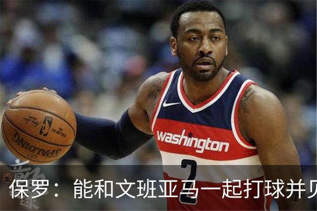 保罗：能和文班亚马一起打球并见证他的成长过程真的很酷